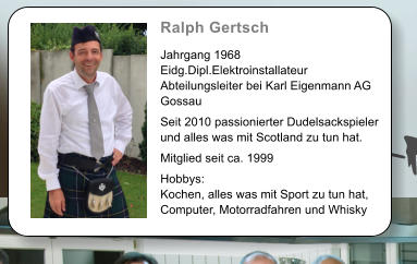 Ralph Gertsch   Jahrgang 1968 Eidg.Dipl.Elektroinstallateur Abteilungsleiter bei Karl Eigenmann AG Gossau  Seit 2010 passionierter Dudelsackspieler und alles was mit Scotland zu tun hat.  Mitglied seit ca. 1999  Hobbys: Kochen, alles was mit Sport zu tun hat, Computer, Motorradfahren und Whisky