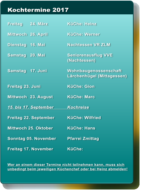 Kochtermine 2017  Freitag	24. Mrz	KChe: Heinz	  Mittwoch	26. April	KChe: Werner  Dienstag	16. Mai	Nachtessen VR ZLM  Samstag	20. Mai	Seniorenausflug VVE 		(Nachtessen)  Samstag 	17. Juni	Wohnbaugenossenschaft 		Lrchenhgel (Mittagessen)  Freitag 23. Juni	KChe: Gion  Mittwoch	23. August	KChe: Marc  15. bis 17. September	Kochreise  Freitag 22. September	KChe: Wilfried  Mittwoch 25. Oktober	KChe: Hans  Sonntag 05. November	Pfarrei Zmittag  Freitag 17. November	KChe:    Wer an einem dieser Termine nicht teilnehmen kann, muss sich unbedingt beim jeweiligen Kchenchef oder bei Heinz abmelden!